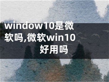 window10是微软吗,微软win10好用吗