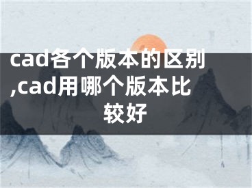 cad各个版本的区别,cad用哪个版本比较好