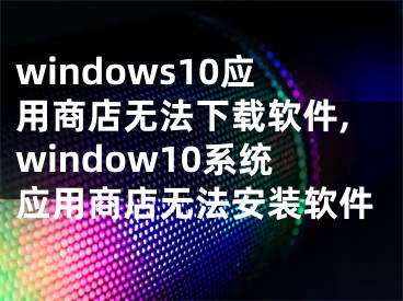 windows10应用商店无法下载软件,window10系统应用商店无法安装软件