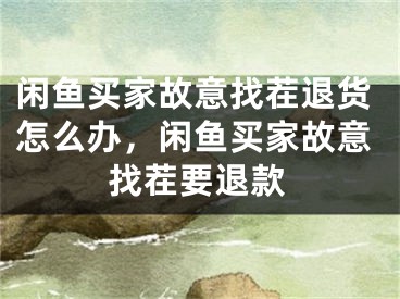 闲鱼买家故意找茬退货怎么办，闲鱼买家故意找茬要退款