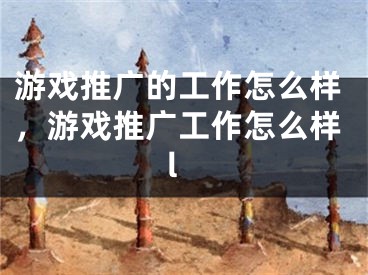 游戏推广的工作怎么样，游戏推广工作怎么样l