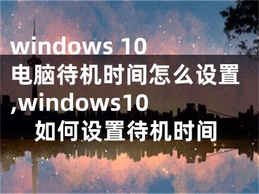 windows 10电脑待机时间怎么设置,windows10如何设置待机时间