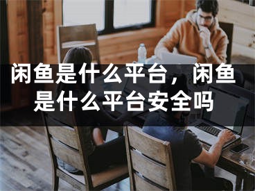 闲鱼是什么平台，闲鱼是什么平台安全吗