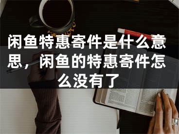 闲鱼特惠寄件是什么意思，闲鱼的特惠寄件怎么没有了