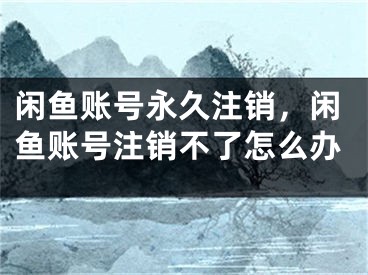 闲鱼账号永久注销，闲鱼账号注销不了怎么办