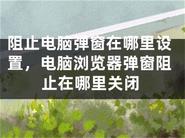 阻止电脑弹窗在哪里设置，电脑浏览器弹窗阻止在哪里关闭
