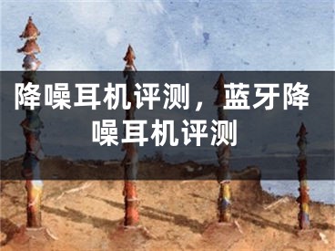 降噪耳机评测，蓝牙降噪耳机评测