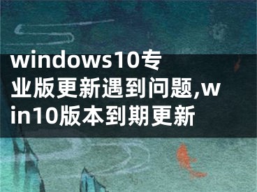 windows10专业版更新遇到问题,win10版本到期更新