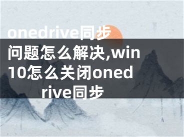 onedrive同步问题怎么解决,win10怎么关闭onedrive同步