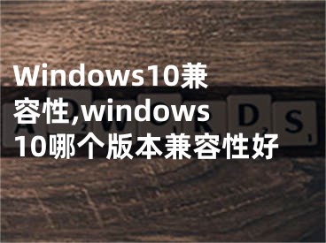 Windows10兼容性,windows10哪个版本兼容性好