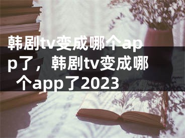 韩剧tv变成哪个app了，韩剧tv变成哪个app了2023