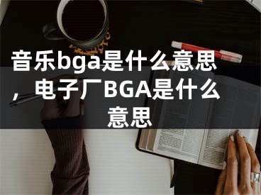 音乐bga是什么意思，电子厂BGA是什么意思