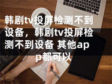 韩剧tv投屏检测不到设备，韩剧tv投屏检测不到设备 其他app都可以