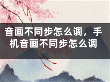 音画不同步怎么调，手机音画不同步怎么调