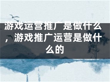 游戏运营推广是做什么，游戏推广运营是做什么的