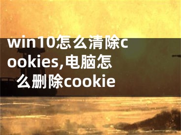 win10怎么清除cookies,电脑怎么删除cookie