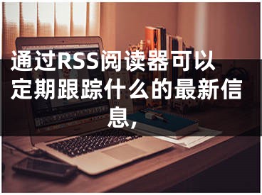 通过RSS阅读器可以定期跟踪什么的最新信息,