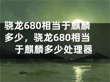 骁龙680相当于麒麟多少，骁龙680相当于麒麟多少处理器
