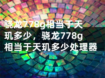 骁龙778g相当于天玑多少，骁龙778g相当于天玑多少处理器