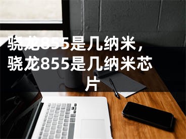 骁龙855是几纳米，骁龙855是几纳米芯片
