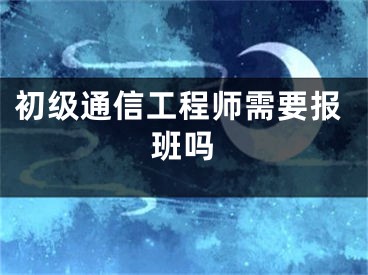 初级通信工程师需要报班吗