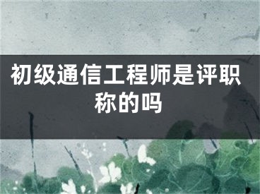 初级通信工程师是评职称的吗