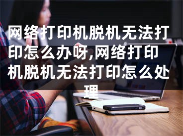 网络打印机脱机无法打印怎么办呀,网络打印机脱机无法打印怎么处理