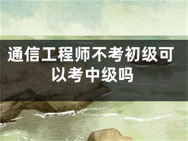 通信工程师不考初级可以考中级吗