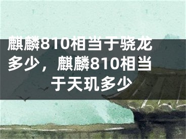 麒麟810相当于骁龙多少，麒麟810相当于天玑多少