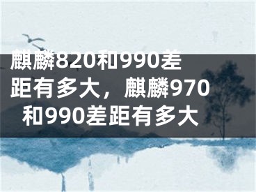 麒麟820和990差距有多大，麒麟970和990差距有多大