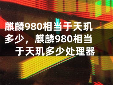 麒麟980相当于天玑多少，麒麟980相当于天玑多少处理器