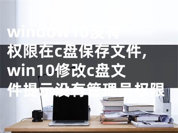 window10没有权限在c盘保存文件,win10修改c盘文件提示没有管理员权限