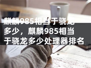 麒麟985相当于骁龙多少，麒麟985相当于骁龙多少处理器排名