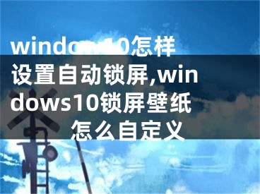 window10怎样设置自动锁屏,windows10锁屏壁纸怎么自定义
