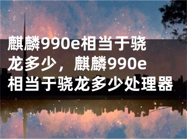 麒麟990e相当于骁龙多少，麒麟990e相当于骁龙多少处理器