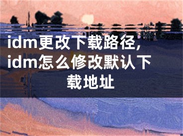 idm更改下载路径,idm怎么修改默认下载地址