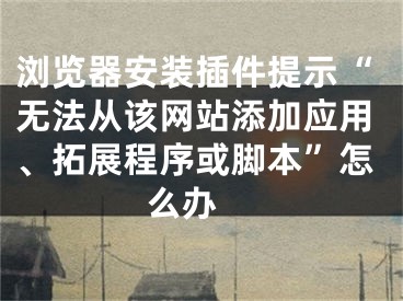 浏览器安装插件提示“无法从该网站添加应用、拓展程序或脚本”怎么办 