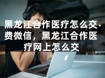 黑龙江合作医疗怎么交费微信，黑龙江合作医疗网上怎么交