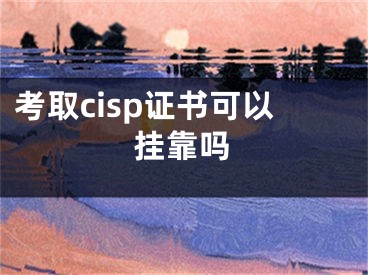 考取cisp证书可以挂靠吗