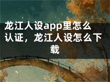 龙江人设app里怎么认证，龙江人设怎么下载