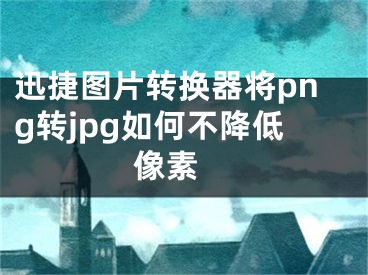 迅捷图片转换器将png转jpg如何不降低像素 