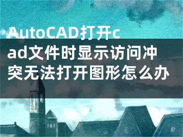 AutoCAD打开cad文件时显示访问冲突无法打开图形怎么办 