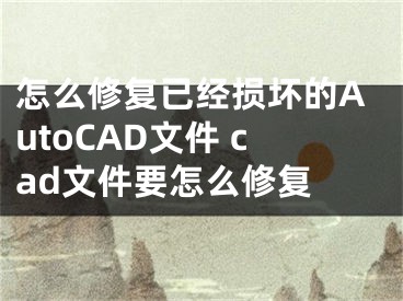 怎么修复已经损坏的AutoCAD文件 cad文件要怎么修复 