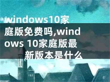 windows10家庭版免费吗,windows 10家庭版最新版本是什么