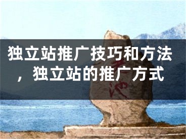 独立站推广技巧和方法，独立站的推广方式