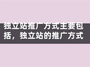 独立站推广方式主要包括，独立站的推广方式