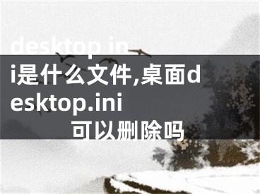 desktop ini是什么文件,桌面desktop.ini可以删除吗