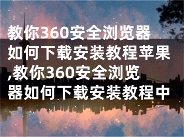 教你360安全浏览器如何下载安装教程苹果,教你360安全浏览器如何下载安装教程中