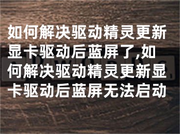 如何解决驱动精灵更新显卡驱动后蓝屏了,如何解决驱动精灵更新显卡驱动后蓝屏无法启动