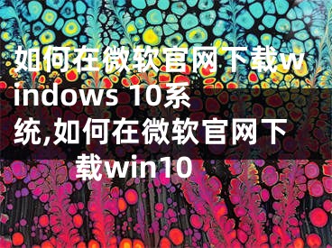 如何在微软官网下载windows 10系统,如何在微软官网下载win10